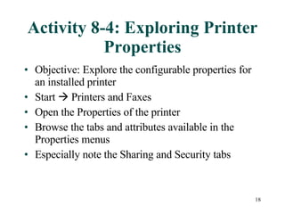 Activity 8-4: Exploring Printer Properties Objective: Explore the configurable properties for an installed printer Start    Printers and Faxes Open the Properties of the printer Browse the tabs and attributes available in the Properties menus Especially note the Sharing and Security tabs 