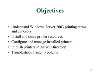 Objectives Understand Windows Server 2003 printing terms and concepts Install and share printer resources Configure and manage installed printers Publish printers in Active Directory Troubleshoot printer problems 