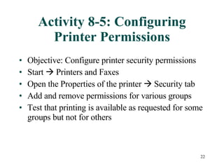 Activity 8-5: Configuring Printer Permissions Objective: Configure printer security permissions Start    Printers and Faxes Open the Properties of the printer    Security tab Add and remove permissions for various groups Test that printing is available as requested for some groups but not for others 