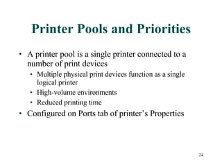 Printer Pools and Priorities A printer pool is a single printer connected to a number of print devices Multiple physical print devices function as a single logical printer High-volume environments Reduced printing time Configured on Ports tab of printer’s Properties 