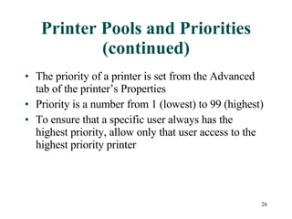 Printer Pools and Priorities (continued) The priority of a printer is set from the Advanced tab of the printer’s Properties Priority is a number from 1 (lowest) to 99 (highest) To ensure that a specific user always has the highest priority, allow only that user access to the highest priority printer 