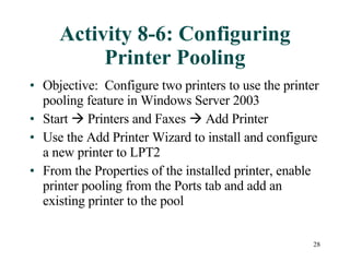 Activity 8-6: Configuring Printer Pooling Objective:  Configure two printers to use the printer pooling feature in Windows Server 2003 Start    Printers and Faxes    Add Printer Use the Add Printer Wizard to install and configure a new printer to LPT2 From the Properties of the installed printer, enable printer pooling from the Ports tab and add an existing printer to the pool 
