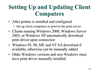Setting Up and Updating Client Computers After printer is installed and configured Set up client computers to print to the print server Clients running Windows 2000, Windows Server 2003, or Windows XP automatically download print driver upon connection Windows 95, 98, ME and NT 4.0 download if available, otherwise can be manually added Older Windows versions and non-Windows must have print driver manually installed 