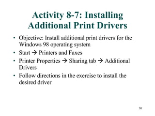 Activity 8-7: Installing Additional Print Drivers Objective: Install additional print drivers for the Windows 98 operating system Start    Printers and Faxes Printer Properties    Sharing tab    Additional Drivers Follow directions in the exercise to install the desired driver 