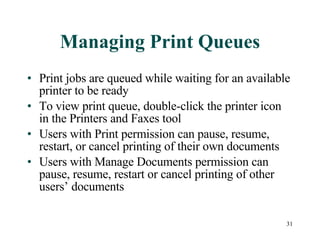 Managing Print Queues Print jobs are queued while waiting for an available printer to be ready To view print queue, double-click the printer icon in the Printers and Faxes tool Users with Print permission can pause, resume, restart, or cancel printing of their own documents Users with Manage Documents permission can pause, resume, restart or cancel printing of other users’ documents 