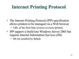 Internet Printing Protocol The Internet Printing Protocol (IPP) specification allows printers to be managed via a Web browser URL of the form http:// printservername /printers IPP support is build into Windows Server 2003 but requires Internet Information Services (IIS) IIS not installed by default 