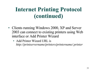 Internet Printing Protocol (continued) Clients running Windows 2000, XP and Server 2003 can connect to existing printers using Web interface or Add Printer Wizard Add Printer Wizard URL is  http://printservername/printers/printername/.printer 