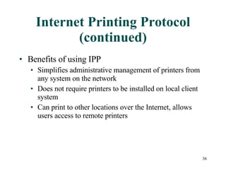 Internet Printing Protocol (continued) Benefits of using IPP Simplifies administrative management of printers from any system on the network Does not require printers to be installed on local client system Can print to other locations over the Internet, allows users access to remote printers 