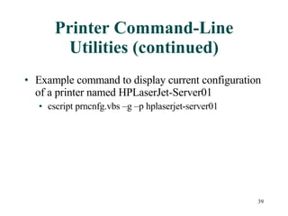 Printer Command-Line Utilities (continued) Example command to display current configuration of a printer named HPLaserJet-Server01 cscript prncnfg.vbs –g –p hplaserjet-server01 