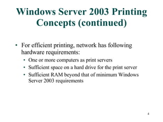 Windows Server 2003 Printing Concepts (continued) For efficient printing, network has following hardware requirements: One or more computers as print servers Sufficient space on a hard drive for the print server Sufficient RAM beyond that of minimum Windows Server 2003 requirements 