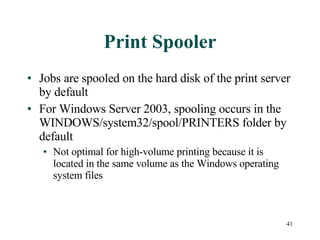 Print Spooler Jobs are spooled on the hard disk of the print server by default For Windows Server 2003, spooling occurs in the WINDOWS/system32/spool/PRINTERS folder by default Not optimal for high-volume printing because it is located in the same volume as the Windows operating system files 