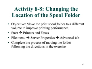 Activity 8-8: Changing the Location of the Spool Folder Objective: Move the print spool folder to a different volume to improve printing performance Start    Printers and Faxes File menu    Server Properties    Advanced tab Complete the process of moving the folder following the directions in the exercise 