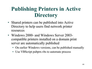 Publishing Printers in Active Directory Shared printers can be published into Active Directory to help users find network printer resources Windows 2000- and Windows Server 2003-compatible printers installed on a domain print server are automatically published On earlier Windows versions, can be published manually Use VBScript pubprn.vbs to automate process 