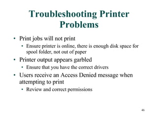 Troubleshooting Printer Problems Print jobs will not print Ensure printer is online, there is enough disk space for spool folder, not out of paper Printer output appears garbled Ensure that you have the correct drivers Users receive an Access Denied message when attempting to print Review and correct permissions 
