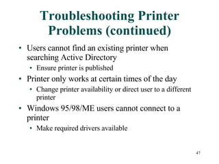 Troubleshooting Printer Problems (continued) Users cannot find an existing printer when searching Active Directory Ensure printer is published Printer only works at certain times of the day Change printer availability or direct user to a different printer Windows 95/98/ME users cannot connect to a printer Make required drivers available 
