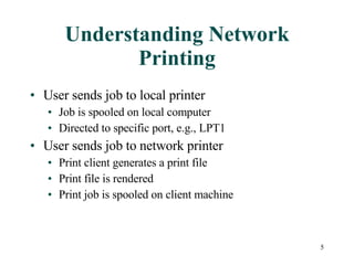 Understanding Network Printing User sends job to local printer Job is spooled on local computer Directed to specific port, e.g., LPT1 User sends job to network printer Print client generates a print file Print file is rendered Print job is spooled on client machine 