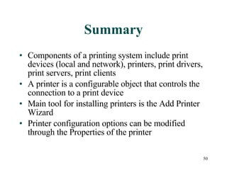 Summary Components of a printing system include print devices (local and network), printers, print drivers, print servers, print clients A printer is a configurable object that controls the connection to a print device Main tool for installing printers is the Add Printer Wizard Printer configuration options can be modified through the Properties of the printer 