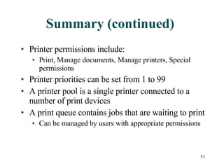 Summary (continued) Printer permissions include: Print, Manage documents, Manage printers, Special permissions Printer priorities can be set from 1 to 99 A printer pool is a single printer connected to a number of print devices A print queue contains jobs that are waiting to print Can be managed by users with appropriate permissions 