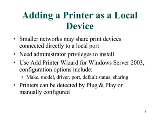 Adding a Printer as a Local Device Smaller networks may share print devices connected directly to a local port Need administrator privileges to install Use Add Printer Wizard for Windows Server 2003, configuration options include: Make, model, driver, port, default status, sharing Printers can be detected by Plug & Play or manually configured 