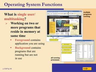  Foreground contains
application you are using
 Background contains
programs that are
running but are not
in use
Operating System Functions
What is single user/
multitasking?
Next
p. 8.09 Fig. 8-8
 Working on two or
more programs that
reside in memory at
same time
multiple
programs
running
all running
processes
 
