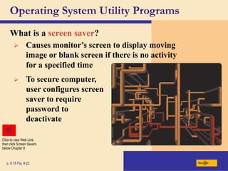 Operating System Utility Programs
What is a screen saver?
Next
p. 8.18 Fig. 8-22
 Causes monitor’s screen to display moving
image or blank screen if there is no activity
for a specified time
 To secure computer,
user configures screen
saver to require
password to
deactivate
Click to view Web Link,
then click Screen Savers
below Chapter 8
 