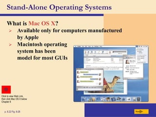 Stand-Alone Operating Systems
What is Mac OS X?
Next
p. 8.22 Fig. 8-28
 Available only for computers manufactured
by Apple
 Macintosh operating
system has been
model for most GUIs
Click to view Web Link,
then click Mac OS X below
Chapter 8
 