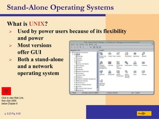 Stand-Alone Operating Systems
What is UNIX?
Next
p. 8.23 Fig. 8-30
 Used by power users because of its flexibility
and power
 Most versions
offer GUI
 Both a stand-alone
and a network
operating system
Click to view Web Link,
then click UNIX
below Chapter 8
 