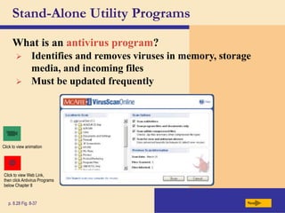Stand-Alone Utility Programs
What is an antivirus program?
Next
p. 8.28 Fig. 8-37
Click to view animation
 Identifies and removes viruses in memory, storage
media, and incoming files
 Must be updated frequently
Click to view Web Link,
then click Antivirus Programs
below Chapter 8
 
