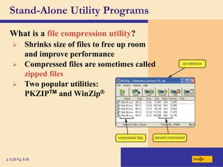 Stand-Alone Utility Programs
What is a file compression utility?
Next
p. 8.29 Fig. 8-39
 Shrinks size of files to free up room
and improve performance
 Compressed files are sometimes called
zipped files
 Two popular utilities:
PKZIPTM and WinZip®
 