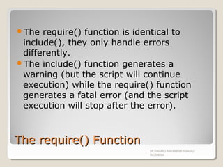 The require() FunctionThe require() Function
The require() function is identical to
include(), they only handle errors
differently.
The include() function generates a
warning (but the script will continue
execution) while the require() function
generates a fatal error (and the script
execution will stop after the error).
MOHAMAD RAHIMI MOHAMAD
ROSMAN
 