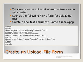 Create an Upload-File FormCreate an Upload-File Form
 To allow users to upload files from a form can be
very useful.
 Look at the following HTML form for uploading
files.
 Create a new text document. Name it index.php
MOHAMAD RAHIMI MOHAMAD
ROSMAN
 