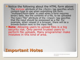 Important NotesImportant Notes
Notice the following about the HTML form above:
◦ The enctype attribute of the <form> tag specifies which
content-type to use when submitting the form.
"multipart/form-data" is used when a form requires
binary data, like the contents of a file, to be uploaded
◦ The type="file" attribute of the <input> tag specifies
that the input should be possessed as a file. For
example, when viewed in a browser, there will be a
browse-button next to the input field
Note: Allowing users to upload files is a big
security risk. Only permit trusted users to
perform file uploads. Many programmer make
mistakes in this kind of area.
MOHAMAD RAHIMI MOHAMAD
ROSMAN
 