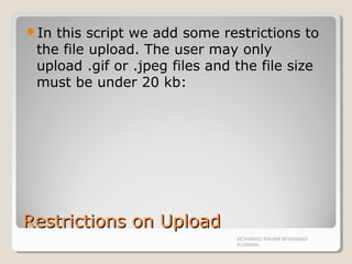 Restrictions on UploadRestrictions on Upload
In this script we add some restrictions to
the file upload. The user may only
upload .gif or .jpeg files and the file size
must be under 20 kb:
MOHAMAD RAHIMI MOHAMAD
ROSMAN
 