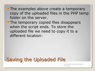 Saving the Uploaded FileSaving the Uploaded File
The examples above create a temporary
copy of the uploaded files in the PHP temp
folder on the server.
The temporary copied files disappears
when the script ends. To store the
uploaded file we need to copy it to a
different location:
MOHAMAD RAHIMI MOHAMAD
ROSMAN
 