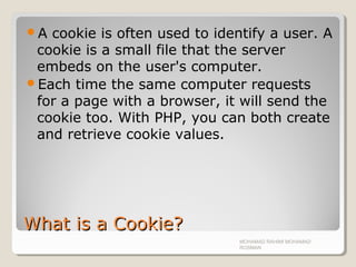 What is a Cookie?What is a Cookie?
A cookie is often used to identify a user. A
cookie is a small file that the server
embeds on the user's computer.
Each time the same computer requests
for a page with a browser, it will send the
cookie too. With PHP, you can both create
and retrieve cookie values.
MOHAMAD RAHIMI MOHAMAD
ROSMAN
 