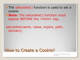 How to Create a Cookie?How to Create a Cookie?
The setcookie() function is used to set a
cookie.
Note: The setcookie() function must
appear BEFORE the <html> tag.
setcookie(name, value, expire, path,
domain);
MOHAMAD RAHIMI MOHAMAD
ROSMAN
 