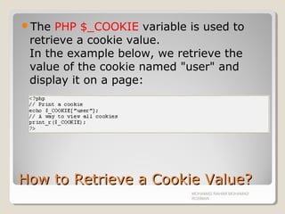 How to Retrieve a Cookie Value?How to Retrieve a Cookie Value?
The PHP $_COOKIE variable is used to
retrieve a cookie value.
In the example below, we retrieve the
value of the cookie named "user" and
display it on a page:
MOHAMAD RAHIMI MOHAMAD
ROSMAN
 