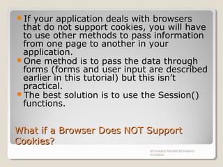 What if a Browser Does NOT SupportWhat if a Browser Does NOT Support
Cookies?Cookies?
If your application deals with browsers
that do not support cookies, you will have
to use other methods to pass information
from one page to another in your
application.
One method is to pass the data through
forms (forms and user input are described
earlier in this tutorial) but this isn’t
practical.
The best solution is to use the Session()
functions.
MOHAMAD RAHIMI MOHAMAD
ROSMAN
 