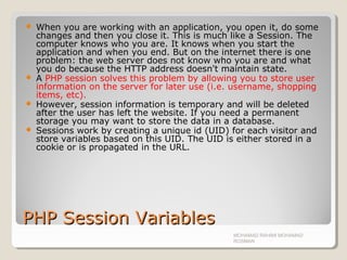 PHP Session VariablesPHP Session Variables
 When you are working with an application, you open it, do some
changes and then you close it. This is much like a Session. The
computer knows who you are. It knows when you start the
application and when you end. But on the internet there is one
problem: the web server does not know who you are and what
you do because the HTTP address doesn't maintain state.
 A PHP session solves this problem by allowing you to store user
information on the server for later use (i.e. username, shopping
items, etc).
 However, session information is temporary and will be deleted
after the user has left the website. If you need a permanent
storage you may want to store the data in a database.
 Sessions work by creating a unique id (UID) for each visitor and
store variables based on this UID. The UID is either stored in a
cookie or is propagated in the URL.
MOHAMAD RAHIMI MOHAMAD
ROSMAN
 
