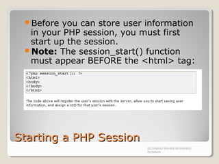 Starting a PHP SessionStarting a PHP Session
Before you can store user information
in your PHP session, you must first
start up the session.
Note: The session_start() function
must appear BEFORE the <html> tag:
MOHAMAD RAHIMI MOHAMAD
ROSMAN
 