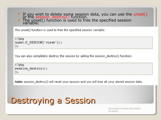 Destroying a SessionDestroying a Session
 If you wish to delete some session data, you can use the unset()
or the session_destroy() function.
 The unset() function is used to free the specified session
variable:
MOHAMAD RAHIMI MOHAMAD
ROSMAN
 