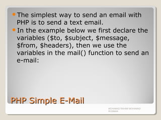 PHP Simple E-MailPHP Simple E-Mail
The simplest way to send an email with
PHP is to send a text email.
In the example below we first declare the
variables ($to, $subject, $message,
$from, $headers), then we use the
variables in the mail() function to send an
e-mail:
MOHAMAD RAHIMI MOHAMAD
ROSMAN
 