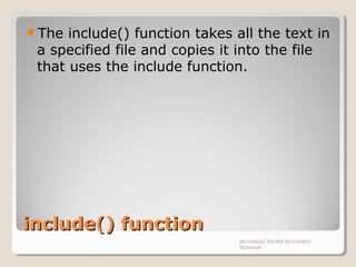 include() functioninclude() function
The include() function takes all the text in
a specified file and copies it into the file
that uses the include function.
MOHAMAD RAHIMI MOHAMAD
ROSMAN
 