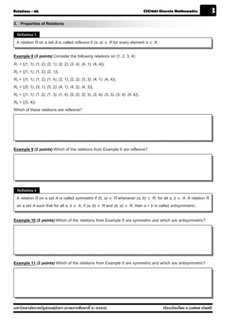 Relations - 08                                                                           CSC1001 Discrete Mathematics           3
3. Properties of Relations
  Definition 3

  A relation R on a set A is called reflexive if (a, a) ∈ R for every element a ∈ A.

Example 8 (2 points) Consider the following relations on {1, 2, 3, 4}:
R1 = {(1, 1), (1, 2), (2, 1), (2, 2), (3, 4), (4, 1), (4, 4)},
R2 = {(1, 1), (1, 2), (2, 1)},
R3 = {(1, 1), (1, 2), (1, 4), (2, 1), (2, 2), (3, 3), (4, 1), (4, 4)},
R4 = {(2, 1), (3, 1), (3, 2), (4, 1), (4, 2), (4, 3)},
R5 = {(1, 1), (1, 2), (1, 3), (1, 4), (2, 2), (2, 3), (2, 4), (3, 3), (3, 4), (4, 4)},
R6 = {(3, 4)}.
Which of these relations are reflexive?




Example 9 (2 points) Which of the relations from Example 6 are reflexive?




  Definition 4

  A relation R on a set A is called symmetric if (b, a) ∈ R whenever (a, b) ∈ R, for all a, b ∈ A. A relation R
  on a set A such that for all a, b ∈ A, if (a, b) ∈ R and (b, a) ∈ R, then a = b is called antisymmetric.

Example 10 (2 points) Which of the relations from Example 8 are symmetric and which are antisymmetric?




Example 11 (2 points) Which of the relations from Example 6 are symmetric and which are antisymmetric?




มหาวิทยาลัยราชภัฏสวนส ุนันทา (ภาคการศึกษาที่ 2/2555)                                               เรียบเรียงโดย อ.วงศ์ยศ เกิดศรี
 