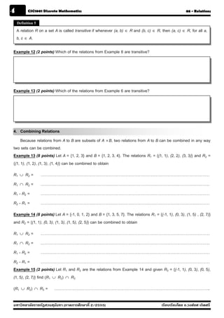 4          CSC1001 Discrete Mathematics                                                                 08 - Relations


    Definition 5

    A relation R on a set A is called transitive if whenever (a, b) ∈ R and (b, c) ∈ R, then (a, c) ∈ R, for all a,
    b, c ∈ A.

Example 12 (2 points) Which of the relations from Example 8 are transitive?




Example 13 (2 points) Which of the relations from Example 6 are transitive?




4. Combining Relations
     Because relations from A to B are subsets of A × B, two relations from A to B can be combined in any way
two sets can be combined.
Example 13 (8 points) Let A = {1, 2, 3} and B = {1, 2, 3, 4}. The relations R1 = {(1, 1), (2, 2), (3, 3)} and R2 =
{(1, 1), (1, 2), (1, 3), (1, 4)} can be combined to obtain
R1    ∪   R2 =       …………………………………………………………………………………………………………………
R1    ∩   R2 =       …………………………………………………………………………………………………………………
R1 - R2 =            …………………………………………………………………………………………………………………
R2 - R1 =            …………………………………………………………………………………………………………………
Example 14 (8 points) Let A = {-1, 0, 1, 2} and B = {1, 3, 5, 7}. The relations R1 = {(-1, 1), (0, 3), (1, 5) , (2, 7)}
and R2 = {(1, 1), (0, 3), (1, 3), (1, 5), (2, 5)} can be combined to obtain
R1    ∪   R2 =       …………………………………………………………………………………………………………………
R1    ∩   R2 =       …………………………………………………………………………………………………………………
R1 - R2 =            …………………………………………………………………………………………………………………
R2 - R1 =          …………………………………………………………………………………………………………………
Example 15 (2 points) Let R1 and R2 are the relations from Example 14 and given R3 = {(-1, 1), (0, 3), (0, 5),
(1, 5), (2, 7)} find (R1 ∪ R2) ∩ R3
(R1   ∪   R2 )   ∩   R3 =   ………………………………………………………………………………………………………..

มหาวิทยาลัยราชภัฏสวนส ุนันทา (ภาคการศึกษาที่ 2/2555)                                     เรียบเรียงโดย อ.วงศ์ยศ เกิดศรี
 