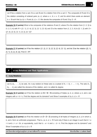 Relations - 08                                                                  CSC1001 Discrete Mathematics                    5
  Definition 6

 Let R be a relation from a set A to a set B and S a relation from B to a set C. The composite of R and S is
 the relation consisting of ordered pairs (a, c), where a ∈ A, c ∈ C, and for which there exists an element
 b ∈ B such that (a, b) ∈ R and (b, c) ∈ S. We denote the composite of R and S by S o R.

Example 16 (2 points) What is the composite of the relations R and S, where R is the relation from {1, 2, 3} to
{1, 2, 3, 4} with R = {(1, 1), (1, 4), (2, 3), (3, 1), (3, 4)} and S is the relation from {1, 2, 3, 4} to {0, 1, 2} with S =
{(1, 0), (2, 0), (3, 1), (3, 2), (4, 1)}?




Example 17 (2 points) Let R be the relation {(1, 2), (1, 3), (2, 3), (2, 4), (3, 1)}, and let S be the relation {(2, 1),
(3, 1), (3, 2), (4, 2)}. Find S o R?




  2       n-ary Relations and Their Applications
1. n-ary Relations
  Definition 1

 Let A1,A2, . . . , An be sets. An n-ary relation on these sets is a subset of A1       ×   A2   ×   …   ×   An. The sets A1,
 A2, … An are called the domains of the relation, and n is called its degree.

Example 18 (2 points) Let R be the relation on N × N × N consisting of triples (a, b, c), where a, b, and c are
integers with a < b < c. Find the degree and its domains? and Show 5 examples of (a, b, c) ∈ R




Example 19 (2 points) Let R be the relation on Z × Z × Z consisting of all triples of integers (a, b, c) in which a,
b, and c form an arithmetic progression. That is, (a, b, c) ∈ R if and only if there is an integer k such that b = a
+ k and c = a + 2k, or equivalently, such that b - a = k and c - b = k. Find the degree and its domains? and
Show 5 examples of (a, b, c) ∈ R
มหาวิทยาลัยราชภัฏสวนส ุนันทา (ภาคการศึกษาที่ 2/2555)                                         เรียบเรียงโดย อ.วงศ์ยศ เกิดศรี
 