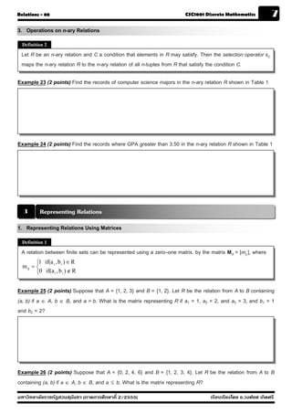Relations - 08                                                          CSC1001 Discrete Mathematics            7
3. Operations on n-ary Relations
  Definition 2

 Let R be an n-ary relation and C a condition that elements in R may satisfy. Then the selection operator sC
 maps the n-ary relation R to the n-ary relation of all n-tuples from R that satisfy the condition C.

Example 23 (2 points) Find the records of computer science majors in the n-ary relation R shown in Table 1




Example 24 (2 points) Find the records where GPA greater than 3.50 in the n-ary relation R shown in Table 1




  3        Representing Relations
1. Representing Relations Using Matrices
  Definition 1

 A relation between finite sets can be represented using a zero–one matrix. by the matrix MR = [mij ], where
         ⎧1 if(a i , b i ) ∈ R
  m ij = ⎨
         ⎩0 if(a i , b i ) ∉ R


Example 25 (2 points) Suppose that A = {1, 2, 3} and B = {1, 2}. Let R be the relation from A to B containing
(a, b) if a ∈ A, b ∈ B, and a > b. What is the matrix representing R if a1 = 1, a2 = 2, and a3 = 3, and b1 = 1
and b2 = 2?




Example 26 (2 points) Suppose that A = {0, 2, 4, 6} and B = {1, 2, 3, 4}. Let R be the relation from A to B
containing (a, b) if a ∈ A, b ∈ B, and a ≤ b. What is the matrix representing R?
มหาวิทยาลัยราชภัฏสวนส ุนันทา (ภาคการศึกษาที่ 2/2555)                               เรียบเรียงโดย อ.วงศ์ยศ เกิดศรี
 