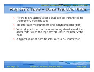 Computer Fundamentals: Pradeep K. Sinha & Priti SinhaComputer Fundamentals: Pradeep K. Sinha & Priti Sinha
Slide 16/98Chapter 8: Secondary Storage DevicesRef Page
§ Refers to characters/second that can be transmitted to
the memory from the tape
§ Transfer rate measurement unit is bytes/second (bps)
§ Value depends on the data recording density and the
speed with which the tape travels under the read/write
head
§ A typical value of data transfer rate is 7.7 MB/second
Magnetic Tape – Data Transfer RateMagnetic Tape – Data Transfer Rate
121
 