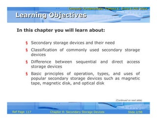 Computer Fundamentals: Pradeep K. Sinha & Priti SinhaComputer Fundamentals: Pradeep K. Sinha & Priti Sinha
Slide 2/98Chapter 8: Secondary Storage DevicesRef Page
In this chapter you will learn about:
§ Secondary storage devices and their need
§ Classification of commonly used secondary storage
devices
§ Difference between sequential and direct access
storage devices
§ Basic principles of operation, types, and uses of
popular secondary storage devices such as magnetic
tape, magnetic disk, and optical disk
Learning ObjectivesLearning Objectives
(Continued on next slide)
117
 