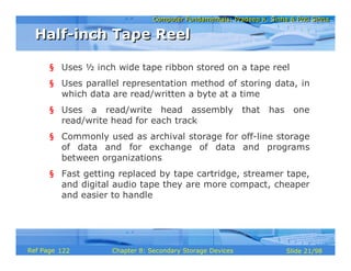 Computer Fundamentals: Pradeep K. Sinha & Priti SinhaComputer Fundamentals: Pradeep K. Sinha & Priti Sinha
Slide 21/98Chapter 8: Secondary Storage DevicesRef Page
§ Uses ½ inch wide tape ribbon stored on a tape reel
§ Uses parallel representation method of storing data, in
which data are read/written a byte at a time
§ Uses a read/write head assembly that has one
read/write head for each track
§ Commonly used as archival storage for off-line storage
of data and for exchange of data and programs
between organizations
§ Fast getting replaced by tape cartridge, streamer tape,
and digital audio tape they are more compact, cheaper
and easier to handle
Half-inch Tape ReelHalf-inch Tape Reel
122
 
